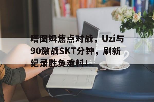 星空体育塔图姆焦点对战，Uzi与90激战SKT分钟，刷新纪录胜负难料！